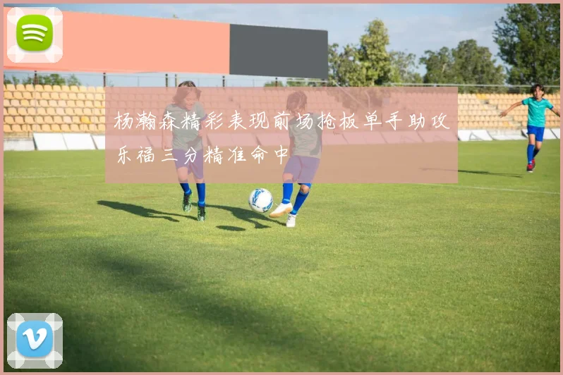 杨瀚森精彩表现前场抢板单手助攻乐福三分精准命中