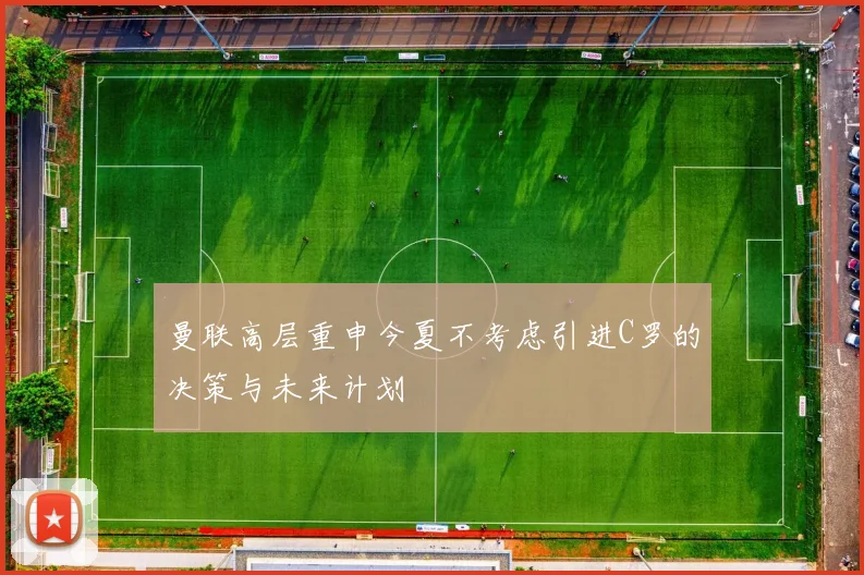 曼联高层重申今夏不考虑引进C罗的决策与未来计划