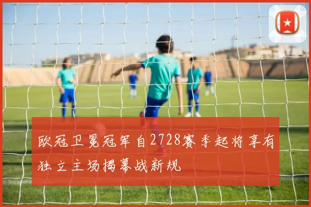 欧冠卫冕冠军自2728赛季起将享有独立主场揭幕战新规