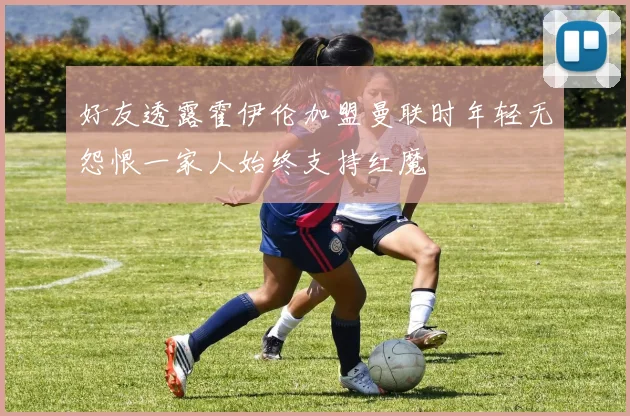 好友透露霍伊伦加盟曼联时年轻无怨恨一家人始终支持红魔