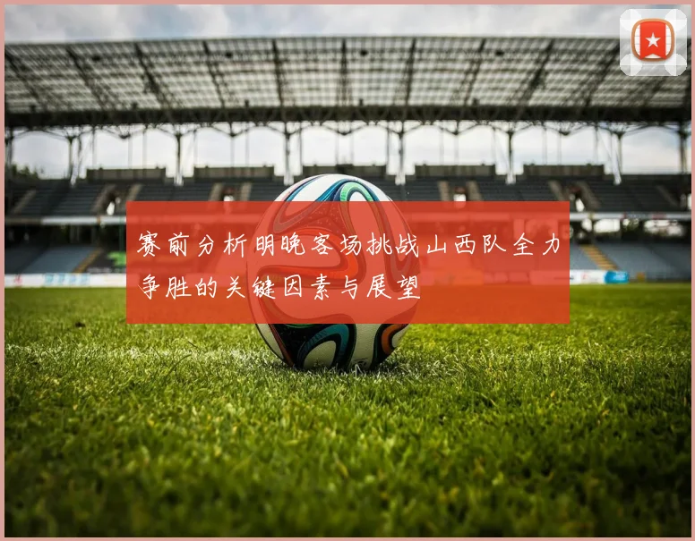 赛前分析明晚客场挑战山西队全力争胜的关键因素与展望