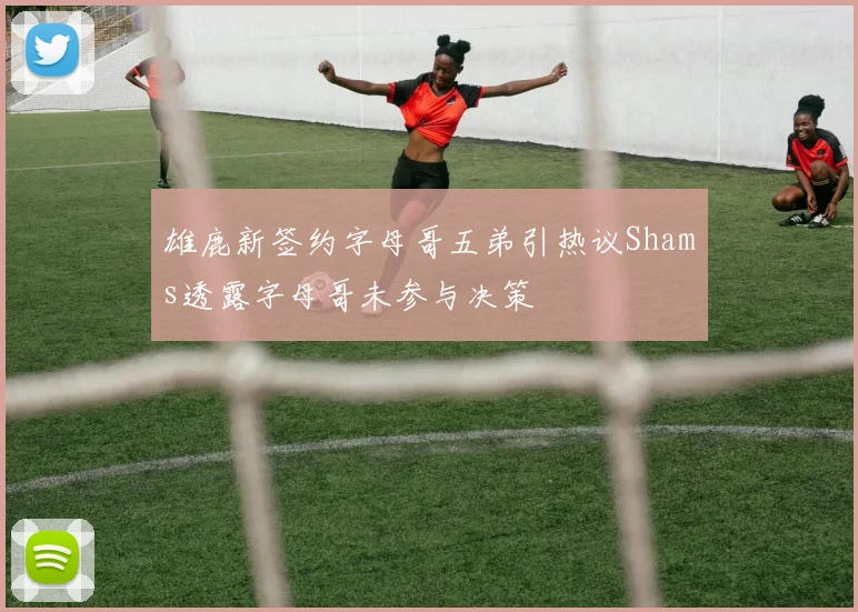 雄鹿新签约字母哥五弟引热议Shams透露字母哥未参与决策