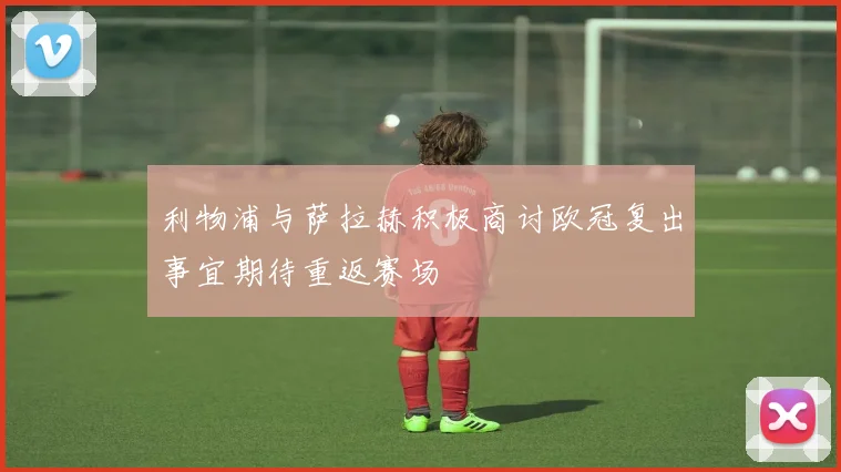 利物浦与萨拉赫积极商讨欧冠复出事宜期待重返赛场