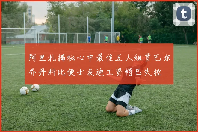 阿里扎揭秘心中最佳五人组贾巴尔乔丹科比便士麦迪工资帽已失控