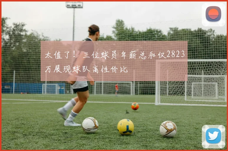 太值了！三位球员年薪总和仅2823万展现球队高性价比