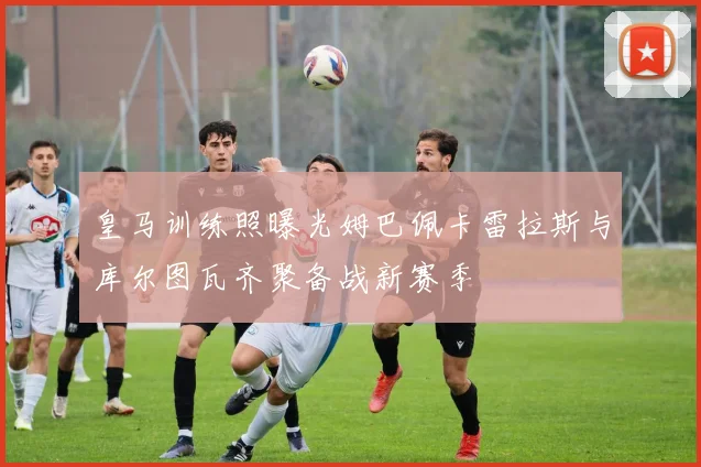 皇马训练照曝光姆巴佩卡雷拉斯与库尔图瓦齐聚备战新赛季