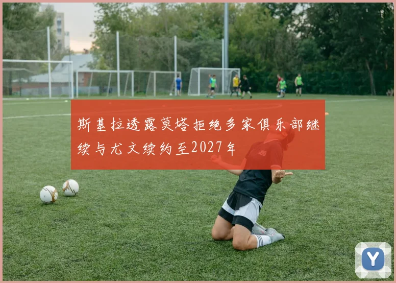 斯基拉透露莫塔拒绝多家俱乐部继续与尤文续约至2027年