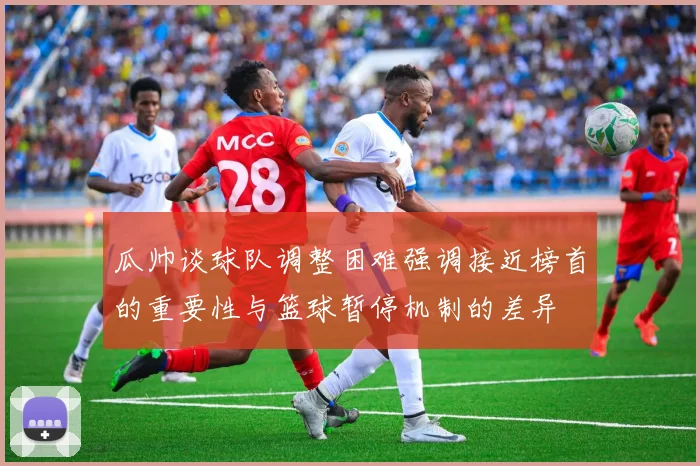 瓜帅谈球队调整困难强调接近榜首的重要性与篮球暂停机制的差异