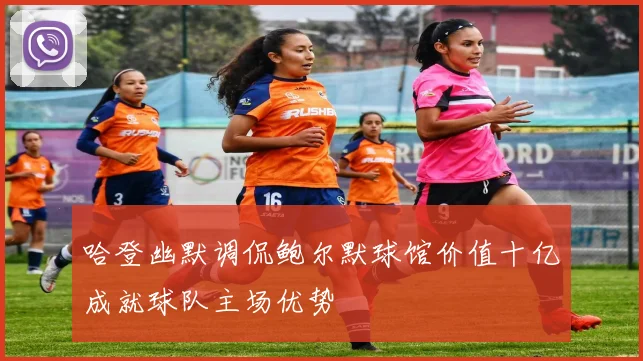 哈登幽默调侃鲍尔默球馆价值十亿成就球队主场优势