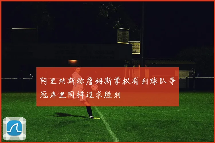 阿里纳斯称詹姆斯掌权有利球队争冠库里同样追求胜利