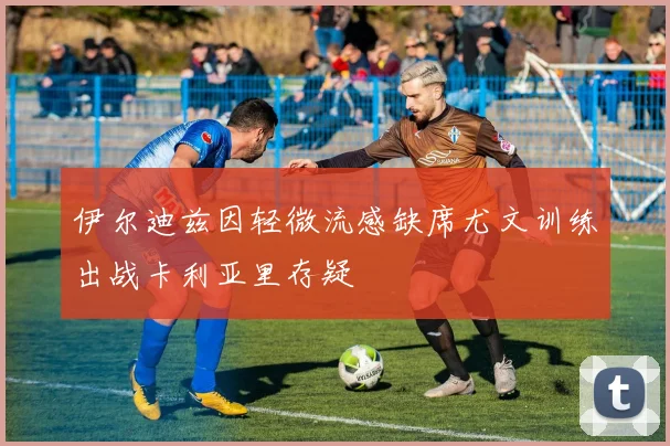 伊尔迪兹因轻微流感缺席尤文训练出战卡利亚里存疑