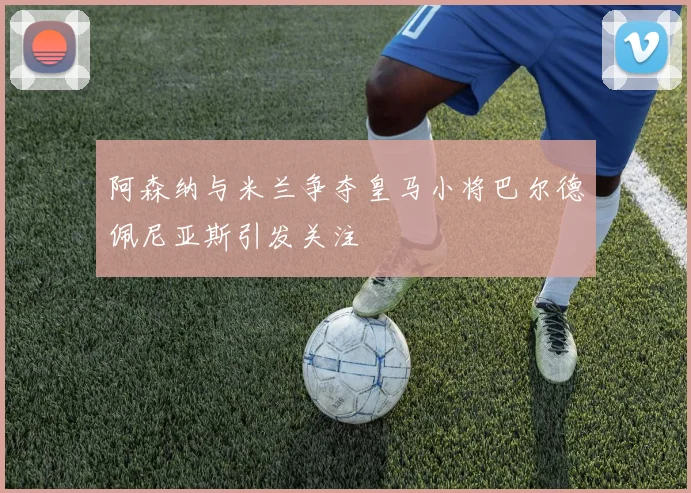 阿森纳与米兰争夺皇马小将巴尔德佩尼亚斯引发关注