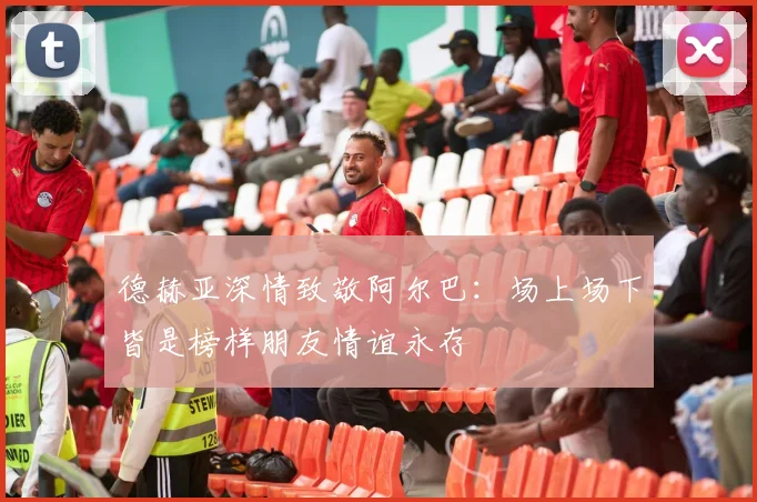 德赫亚深情致敬阿尔巴：场上场下皆是榜样朋友情谊永存