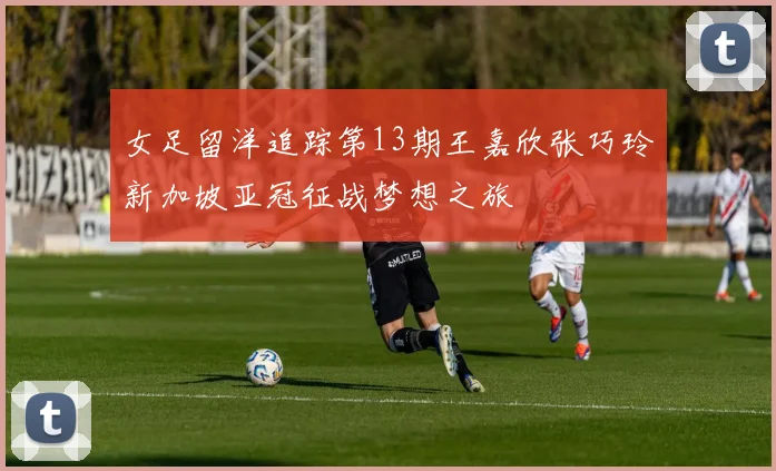 女足留洋追踪第13期王嘉欣张巧玲新加坡亚冠征战梦想之旅