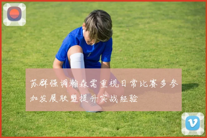 苏群强调瀚森需重视日常比赛多参加发展联盟提升实战经验