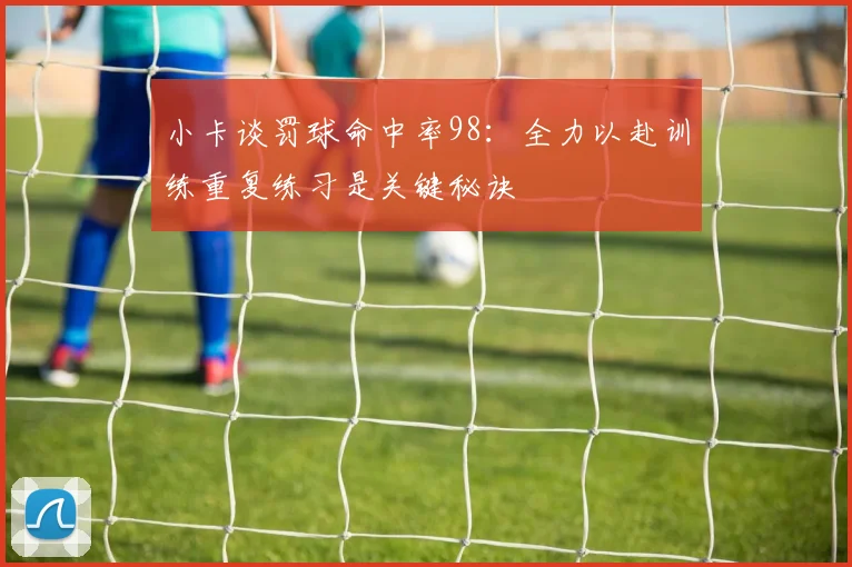 小卡谈罚球命中率98：全力以赴训练重复练习是关键秘诀