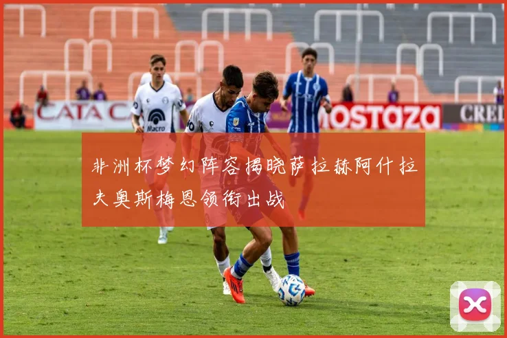 非洲杯梦幻阵容揭晓萨拉赫阿什拉夫奥斯梅恩领衔出战