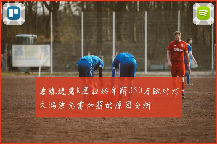 意媒透露K图拉姆年薪350万欧对尤文满意无需加薪的原因分析