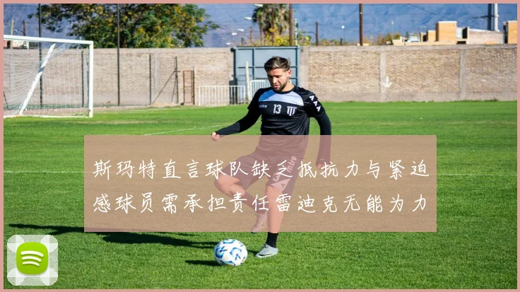 斯玛特直言球队缺乏抵抗力与紧迫感球员需承担责任雷迪克无能为力