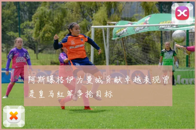 阿斯曝格伊为曼城贡献卓越表现曾是皇马红军争抢目标