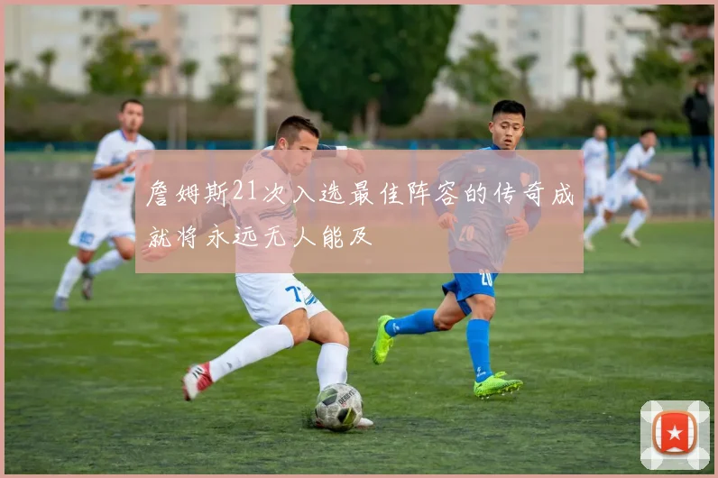 詹姆斯21次入选最佳阵容的传奇成就将永远无人能及