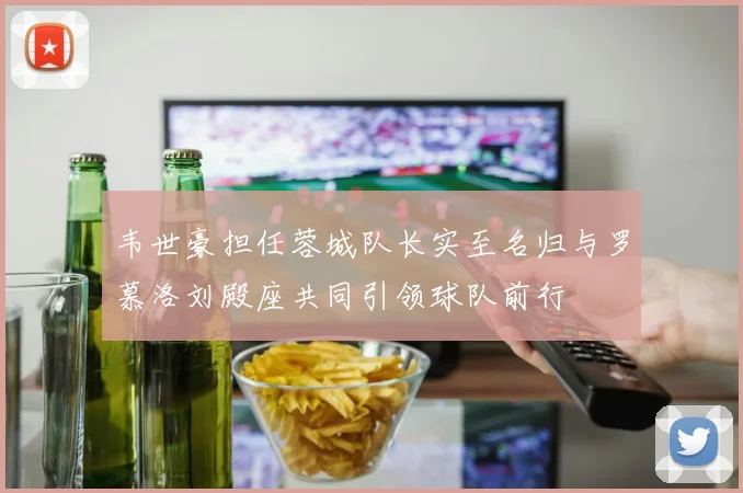 韦世豪担任蓉城队长实至名归与罗慕洛刘殿座共同引领球队前行