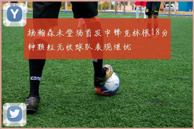 杨瀚森未登场首发中锋克林根18分钟颗粒无收球队表现堪忧