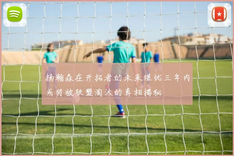 杨瀚森在开拓者的未来堪忧三年内或将被联盟淘汰的真相揭秘