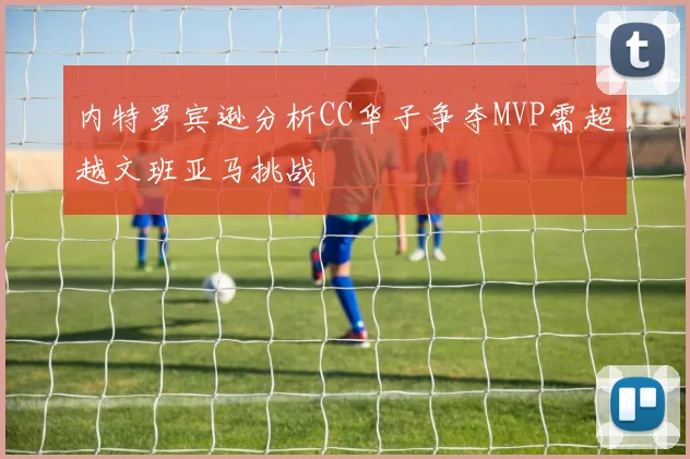 内特罗宾逊分析CC华子争夺MVP需超越文班亚马挑战