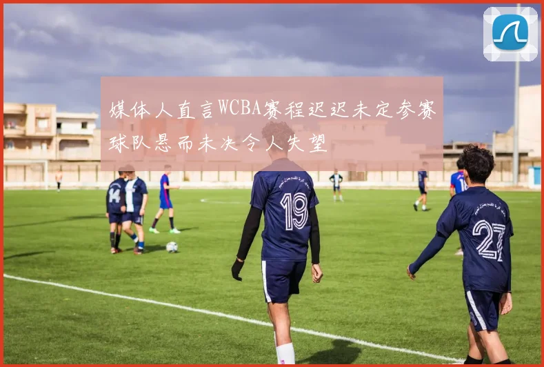 媒体人直言WCBA赛程迟迟未定参赛球队悬而未决令人失望