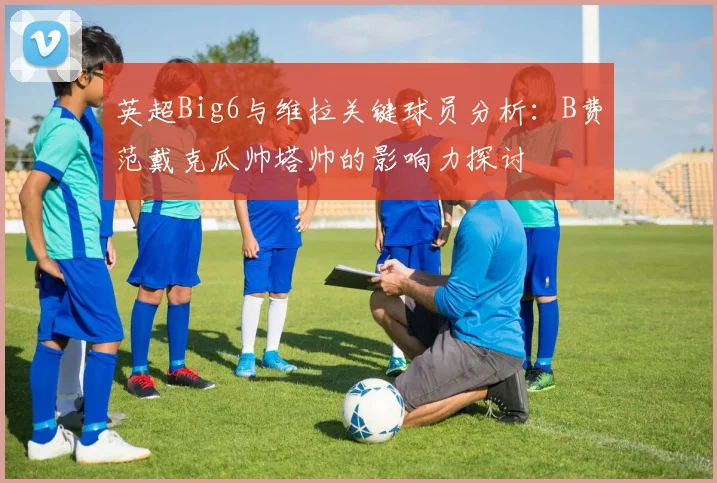 英超Big6与维拉关键球员分析：B费范戴克瓜帅塔帅的影响力探讨