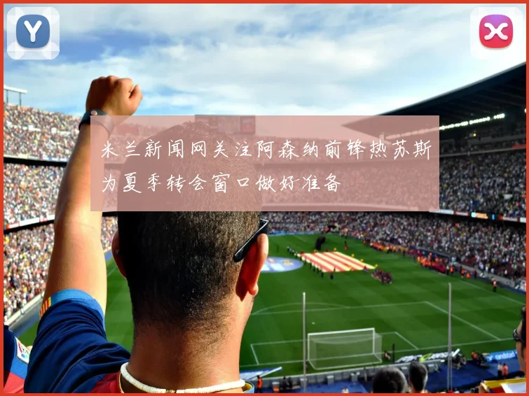 米兰新闻网关注阿森纳前锋热苏斯为夏季转会窗口做好准备