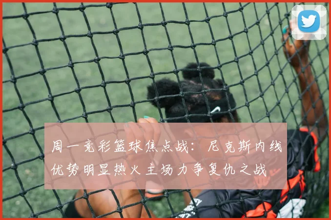 周一竞彩篮球焦点战：尼克斯内线优势明显热火主场力争复仇之战